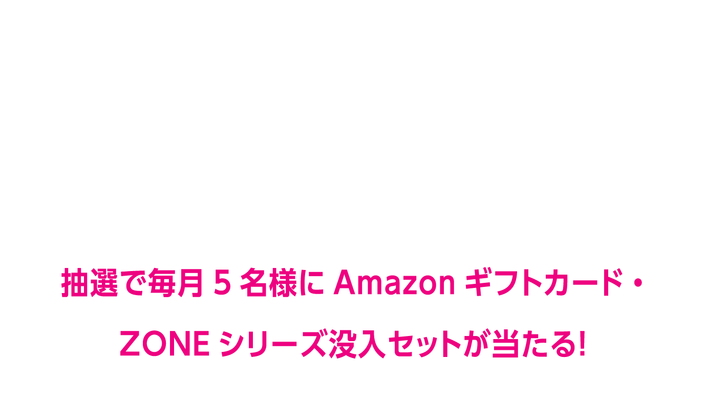 ZONEブースター新発売を記念して期間限定のプレゼントキャンペーンを開催します！商品の購入レシートのアップで簡単に応募!抽選で毎月5名様にAmazonギフトカード・ZONEシリーズ没入セットが当たる！